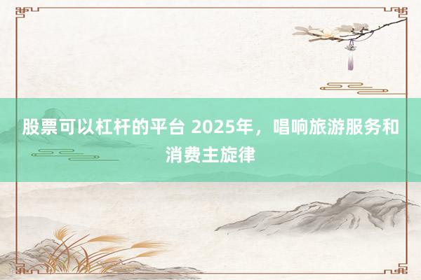 股票可以杠杆的平台 2025年,唱响旅游服务和消费主旋律