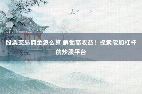 股票交易佣金怎么算 解锁高收益！探索能加杠杆的炒股平台
