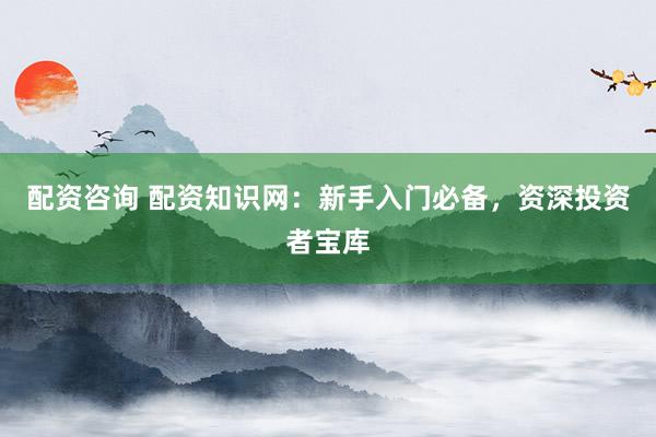 配资咨询 配资知识网：新手入门必备，资深投资者宝库