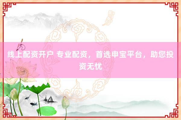 线上配资开户 专业配资，首选申宝平台，助您投资无忧