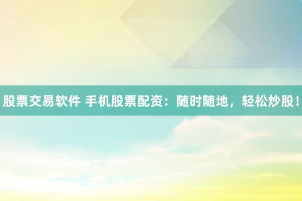 股票交易软件 手机股票配资：随时随地，轻松炒股！