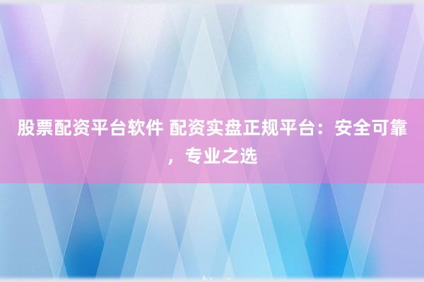 股票配资平台软件 配资实盘正规平台：安全可靠，专业之选
