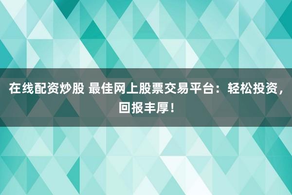 在线配资炒股 最佳网上股票交易平台：轻松投资，回报丰厚！