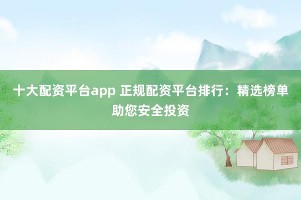 十大配资平台app 正规配资平台排行：精选榜单助您安全投资