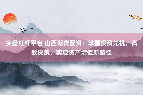 实盘杠杆平台 山西期货配资：掌握投资先机，高效决策，实现资产增值新路径