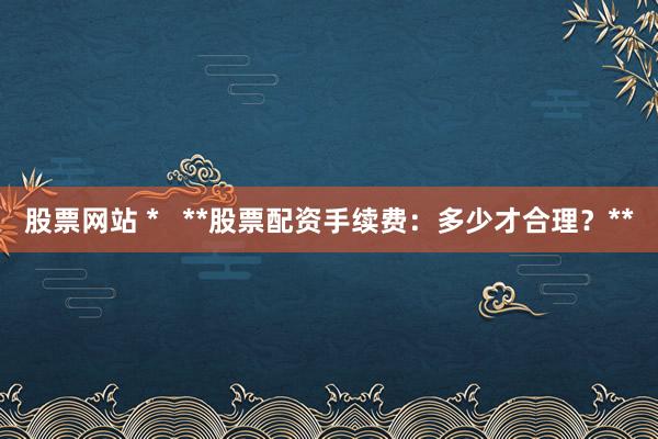 股票网站 *   **股票配资手续费：多少才合理？**