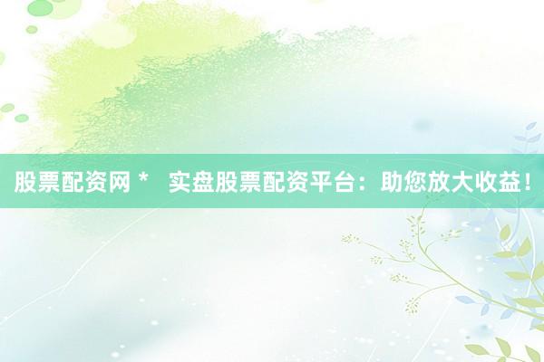 股票配资网 *   实盘股票配资平台：助您放大收益！