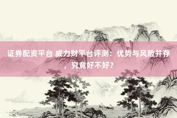 证券配资平台 威力财平台评测：优势与风险并存，究竟好不好？
