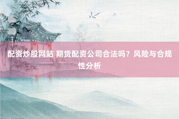 配资炒股网站 期货配资公司合法吗？风险与合规性分析