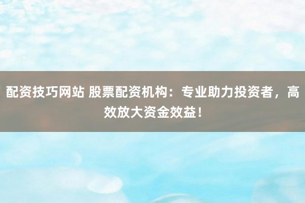 配资技巧网站 股票配资机构：专业助力投资者，高效放大资金效益！