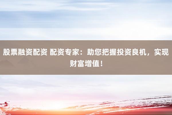 股票融资配资 配资专家:助您把握投资良机,实现财富增值!