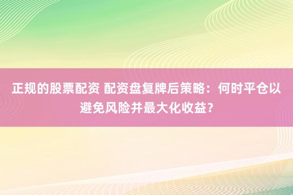 正规的股票配资 配资盘复牌后策略：何时平仓以避免风险并最大化收益？