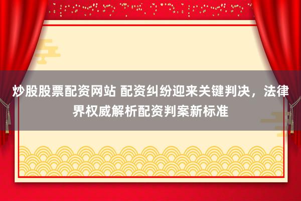 炒股股票配资网站 配资纠纷迎来关键判决，法律界权威解析配资判案新标准
