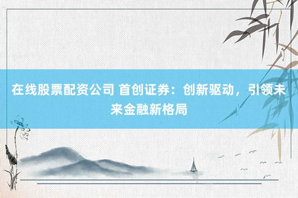 在线股票配资公司 首创证券：创新驱动，引领未来金融新格局