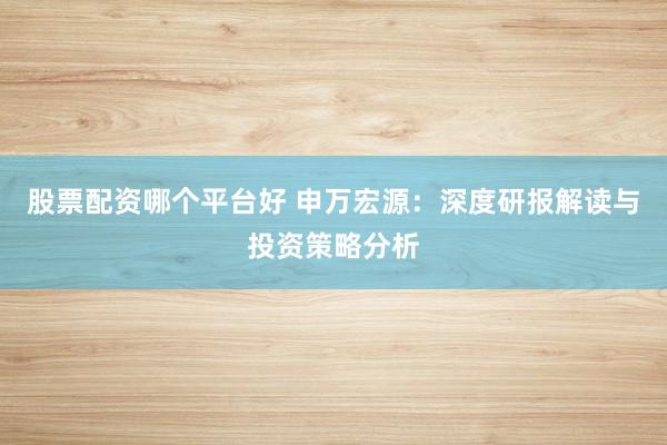 股票配资哪个平台好 申万宏源：深度研报解读与投资策略分析