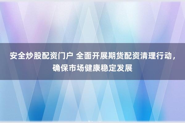 安全炒股配资门户 全面开展期货配资清理行动，确保市场健康稳定发展