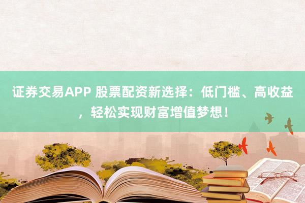 证券交易APP 股票配资新选择：低门槛、高收益，轻松实现财富增值梦想！