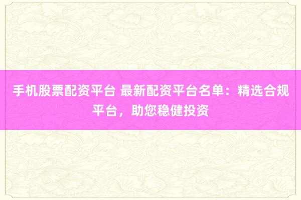 手机股票配资平台 最新配资平台名单：精选合规平台，助您稳健投资