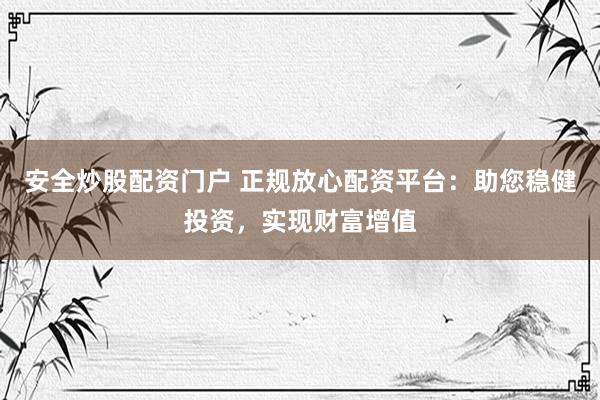 安全炒股配资门户 正规放心配资平台：助您稳健投资，实现财富增值