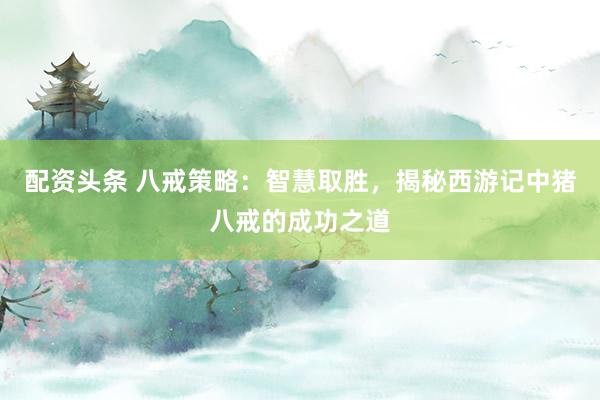 配资头条 八戒策略：智慧取胜，揭秘西游记中猪八戒的成功之道