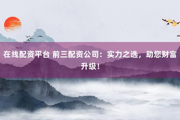 在线配资平台 前三配资公司：实力之选，助您财富升级！