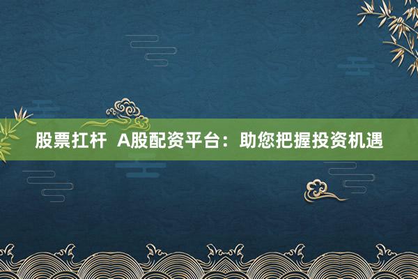 股票扛杆  A股配资平台：助您把握投资机遇