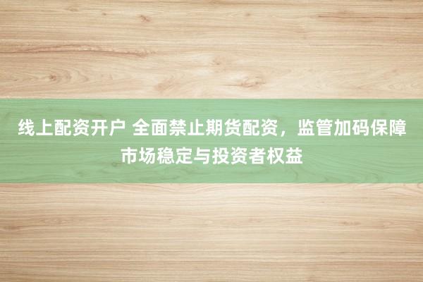 线上配资开户 全面禁止期货配资，监管加码保障市场稳定与投资者权益