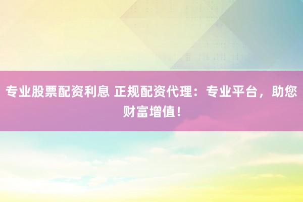 专业股票配资利息 正规配资代理：专业平台，助您财富增值！