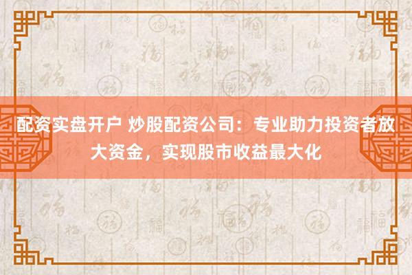 配资实盘开户 炒股配资公司：专业助力投资者放大资金，实现股市收益最大化