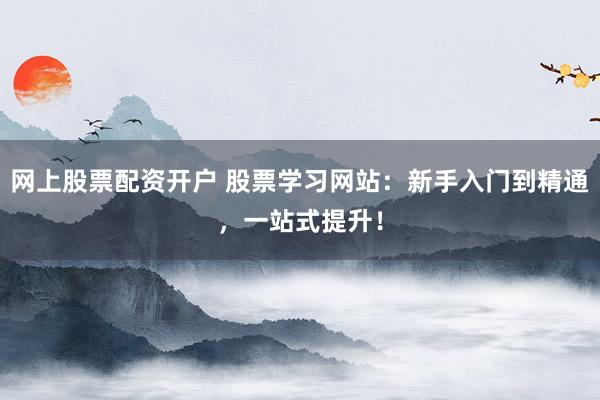 网上股票配资开户 股票学习网站：新手入门到精通，一站式提升！