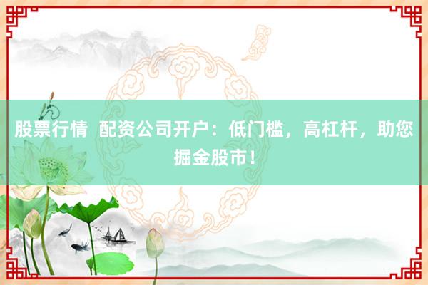 股票行情  配资公司开户：低门槛，高杠杆，助您掘金股市！