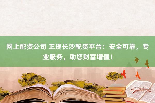 网上配资公司 正规长沙配资平台：安全可靠，专业服务，助您财富增值！