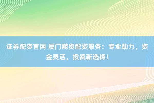 证券配资官网 厦门期货配资服务：专业助力，资金灵活，投资新选择！