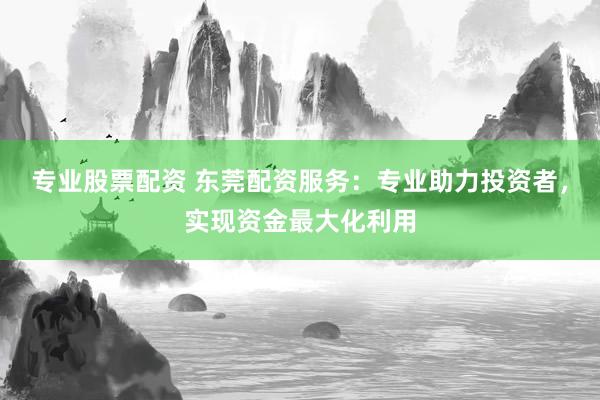 专业股票配资 东莞配资服务：专业助力投资者，实现资金最大化利用