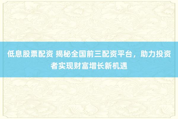 低息股票配资 揭秘全国前三配资平台，助力投资者实现财富增长新机遇