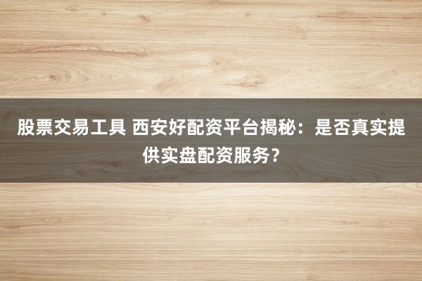 股票交易工具 西安好配资平台揭秘：是否真实提供实盘配资服务？