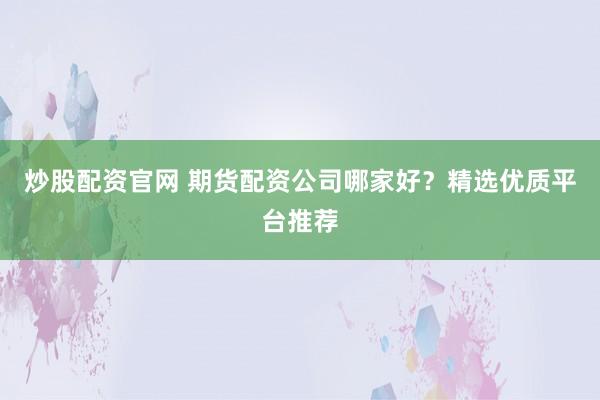 炒股配资官网 期货配资公司哪家好？精选优质平台推荐