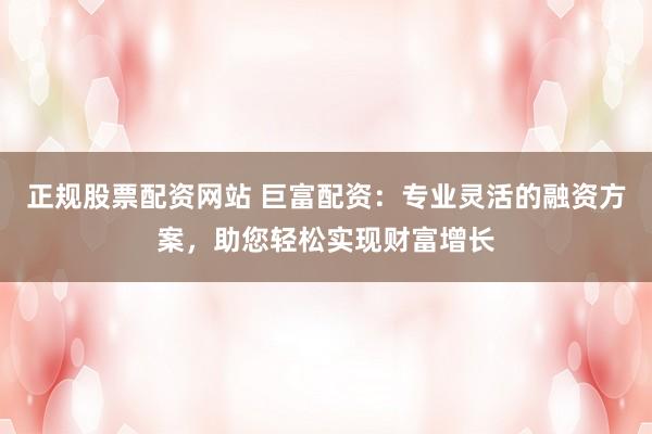 正规股票配资网站 巨富配资：专业灵活的融资方案，助您轻松实现财富增长