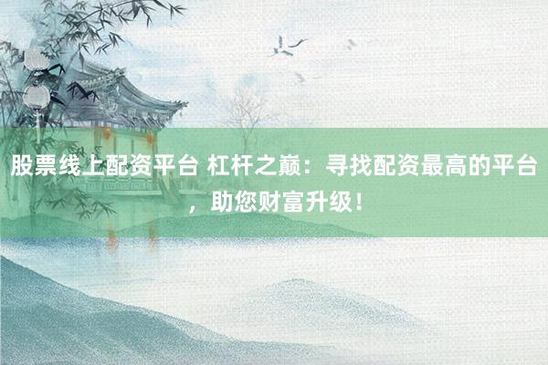 股票线上配资平台 杠杆之巅：寻找配资最高的平台，助您财富升级！