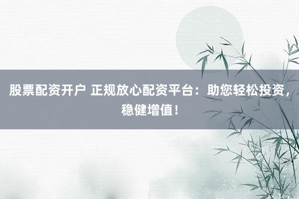 股票配资开户 正规放心配资平台：助您轻松投资，稳健增值！