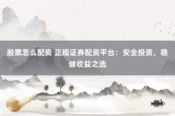 股票怎么配资 正规证券配资平台：安全投资，稳健收益之选