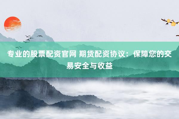 专业的股票配资官网 期货配资协议：保障您的交易安全与收益