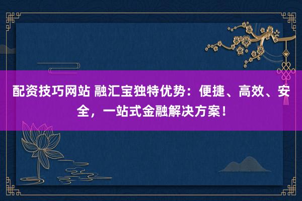 配资技巧网站 融汇宝独特优势：便捷、高效、安全，一站式金融解决方案！