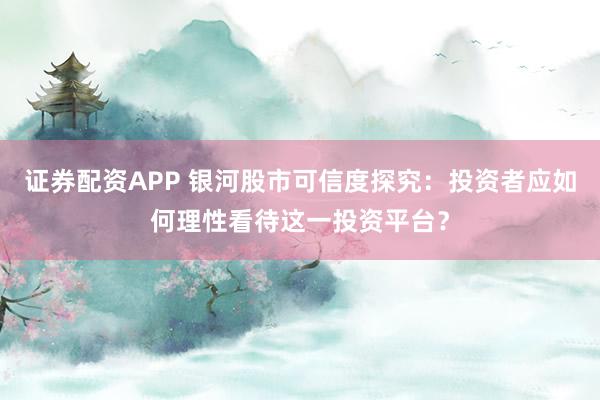 证券配资APP 银河股市可信度探究：投资者应如何理性看待这一投资平台？