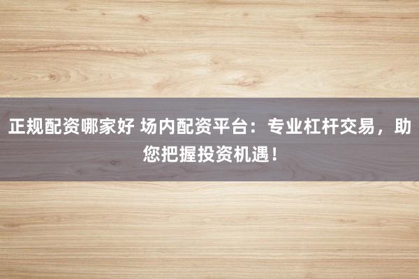 正规配资哪家好 场内配资平台：专业杠杆交易，助您把握投资机遇！