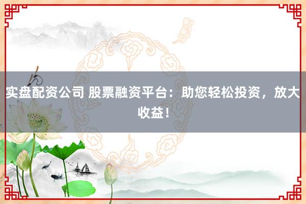 实盘配资公司 股票融资平台：助您轻松投资，放大收益！