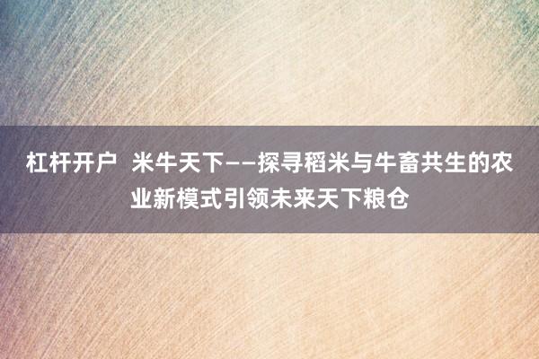 杠杆开户  米牛天下——探寻稻米与牛畜共生的农业新模式引领未来天下粮仓