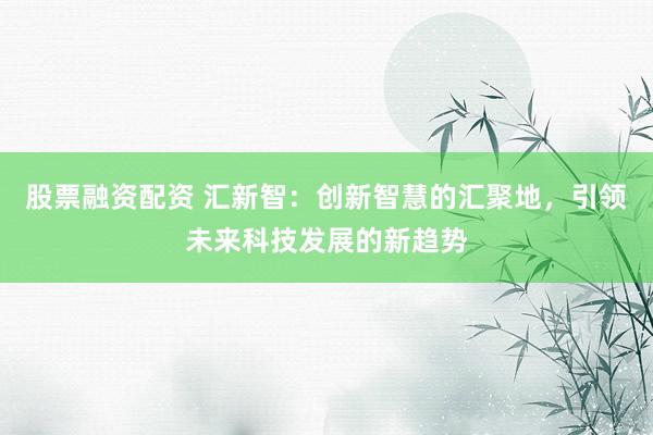 股票融资配资 汇新智：创新智慧的汇聚地，引领未来科技发展的新趋势