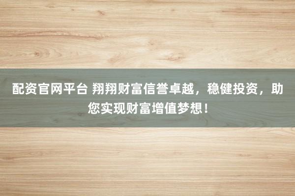 配资官网平台 翔翔财富信誉卓越，稳健投资，助您实现财富增值梦想！