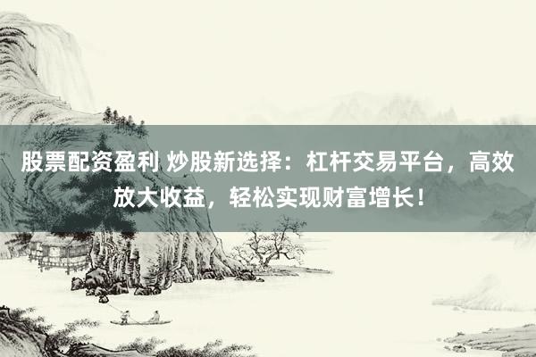 股票配资盈利 炒股新选择：杠杆交易平台，高效放大收益，轻松实现财富增长！